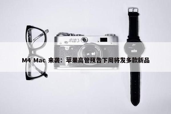 M4 Mac 来袭：苹果高管预告下周将发多款新品