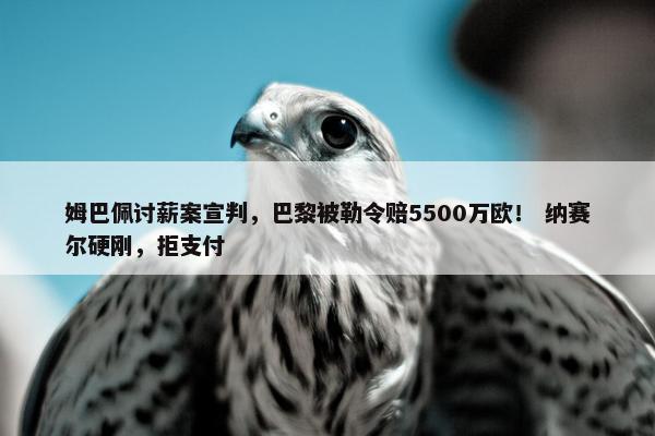 姆巴佩讨薪案宣判，巴黎被勒令赔5500万欧！ 纳赛尔硬刚，拒支付