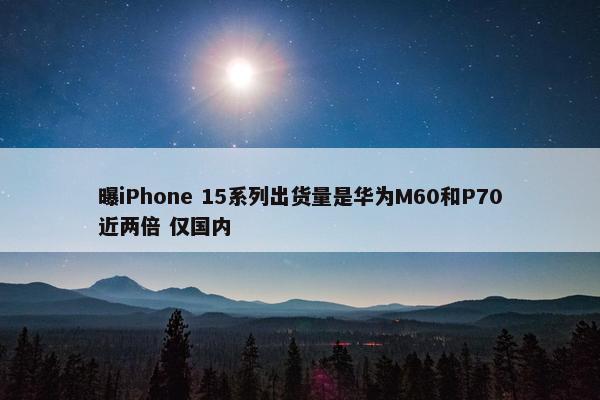 曝iPhone 15系列出货量是华为M60和P70近两倍 仅国内