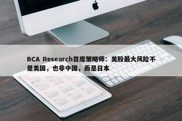 BCA Research首席策略师：美股最大风险不是美国，也非中国，而是日本