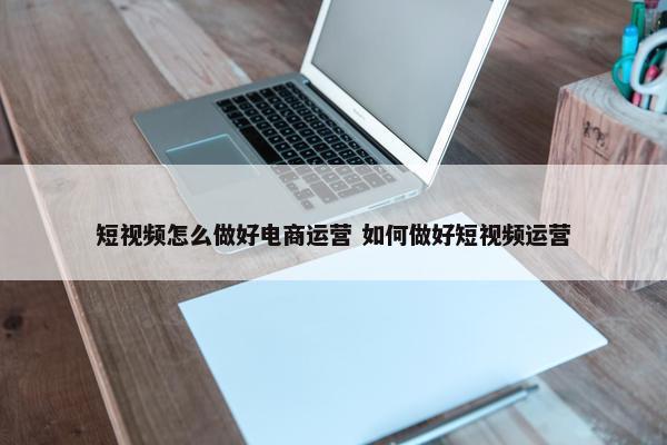 短视频怎么做好电商运营 如何做好短视频运营