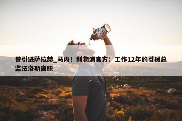 曾引进萨拉赫_马内！利物浦官方：工作12年的引援总监法洛斯离职