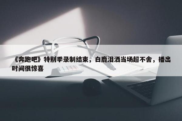 《奔跑吧》特别季录制结束，白鹿泪洒当场超不舍，播出时间很惊喜