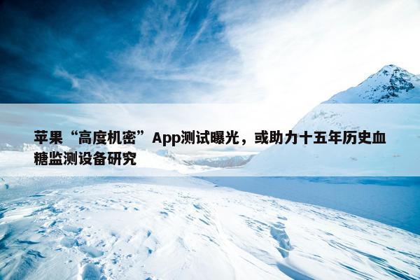 苹果“高度机密”App测试曝光，或助力十五年历史血糖监测设备研究