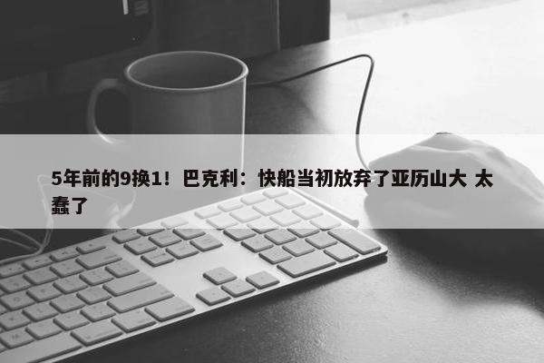 5年前的9换1！巴克利：快船当初放弃了亚历山大 太蠢了