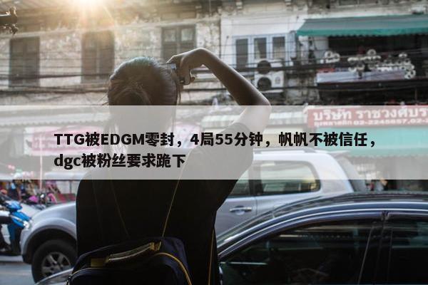 TTG被EDGM零封，4局55分钟，帆帆不被信任，dgc被粉丝要求跪下