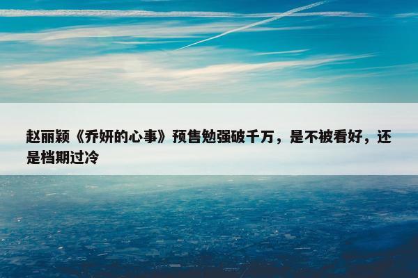 赵丽颖《乔妍的心事》预售勉强破千万，是不被看好，还是档期过冷