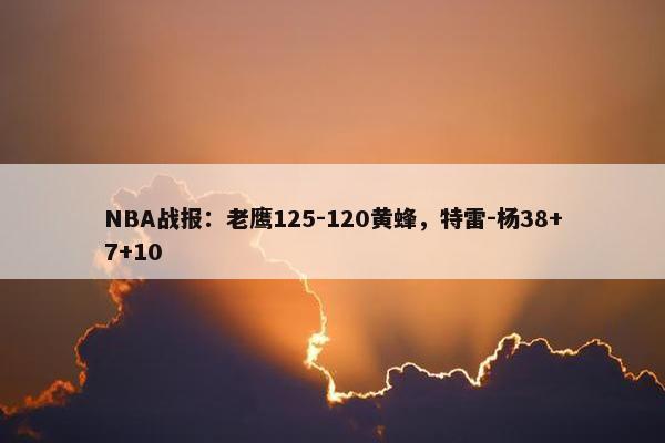 NBA战报：老鹰125-120黄蜂，特雷-杨38+7+10