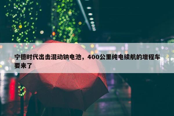 宁德时代出击混动钠电池，400公里纯电续航的增程车要来了