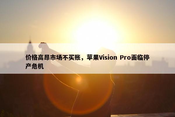 价格高昂市场不买账，苹果Vision Pro面临停产危机