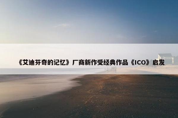 《艾迪芬奇的记忆》厂商新作受经典作品《ICO》启发