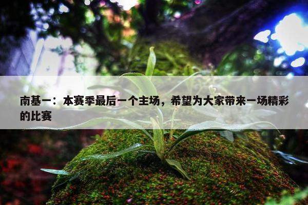 南基一：本赛季最后一个主场，希望为大家带来一场精彩的比赛