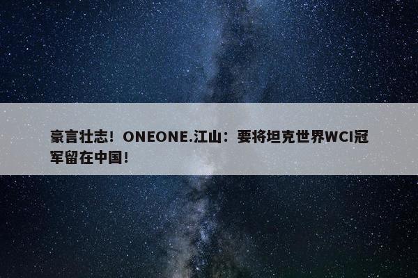 豪言壮志！ONEONE.江山：要将坦克世界WCI冠军留在中国！