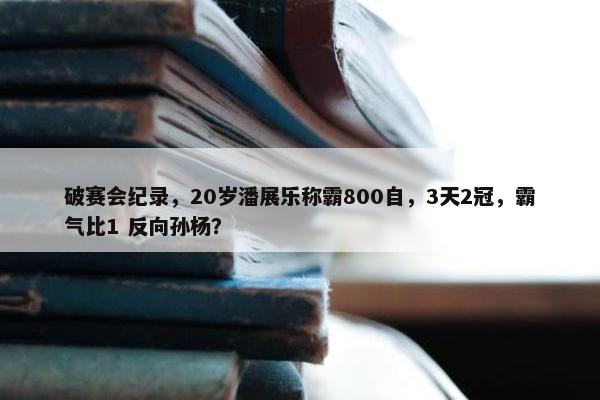 破赛会纪录，20岁潘展乐称霸800自，3天2冠，霸气比1 反向孙杨？