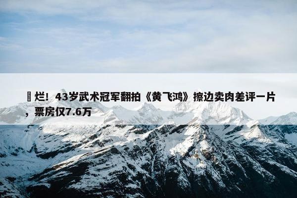 ​烂！43岁武术冠军翻拍《黄飞鸿》擦边卖肉差评一片，票房仅7.6万