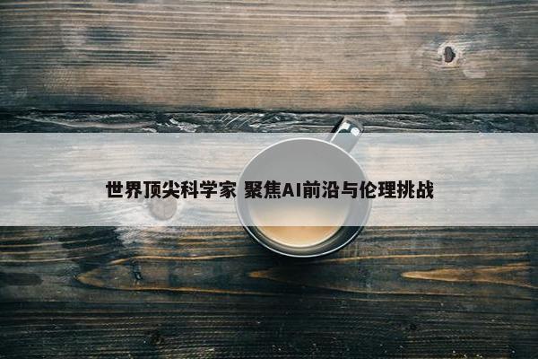 世界顶尖科学家 聚焦AI前沿与伦理挑战