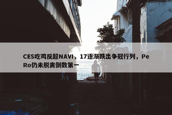 CES吃鸡反超NAVI，17逐渐跌出争冠行列，PeRo仍未脱离倒数第一