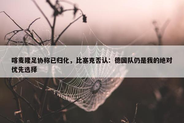 喀麦隆足协称已归化，比塞克否认：德国队仍是我的绝对优先选择