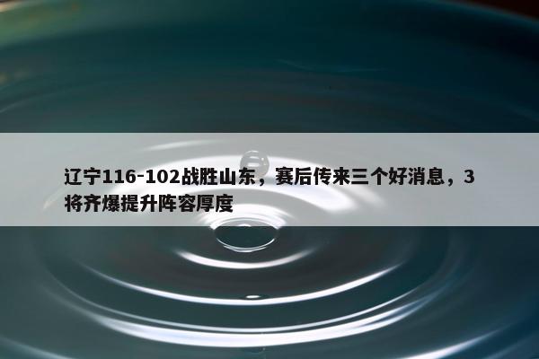 辽宁116-102战胜山东，赛后传来三个好消息，3将齐爆提升阵容厚度