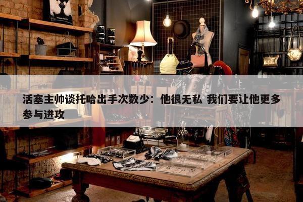 活塞主帅谈托哈出手次数少：他很无私 我们要让他更多参与进攻