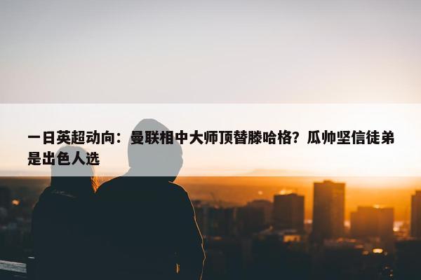 一日英超动向：曼联相中大师顶替滕哈格？瓜帅坚信徒弟是出色人选