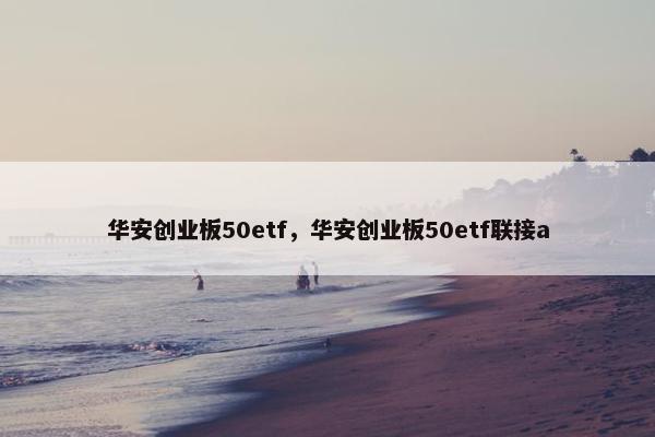 华安创业板50etf，华安创业板50etf联接a