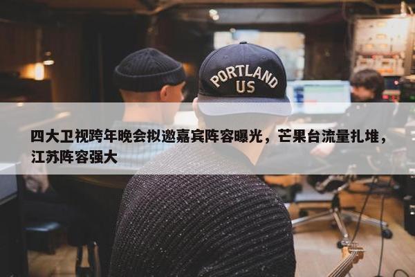 四大卫视跨年晚会拟邀嘉宾阵容曝光，芒果台流量扎堆，江苏阵容强大