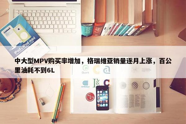 中大型MPV购买率增加，格瑞维亚销量逐月上涨，百公里油耗不到6L