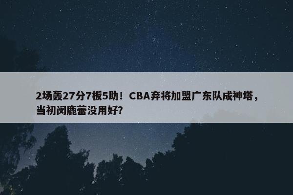 2场轰27分7板5助！CBA弃将加盟广东队成神塔，当初闵鹿蕾没用好？