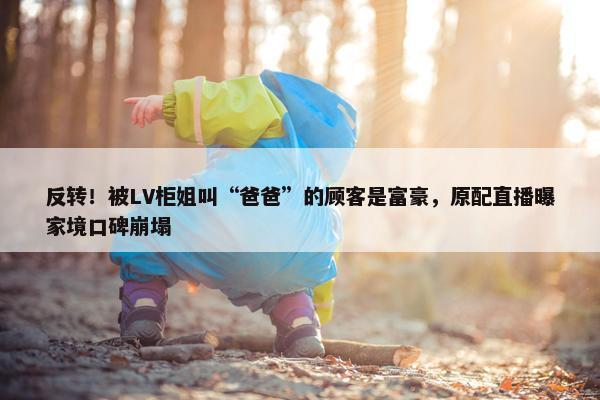 反转！被LV柜姐叫“爸爸”的顾客是富豪，原配直播曝家境口碑崩塌