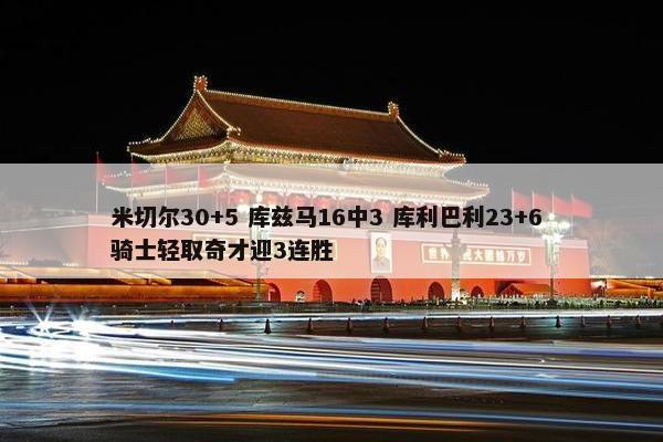 米切尔30+5 库兹马16中3 库利巴利23+6 骑士轻取奇才迎3连胜