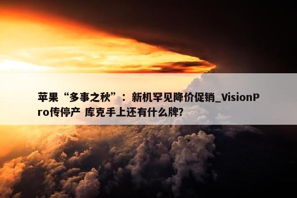 苹果“多事之秋”：新机罕见降价促销_VisionPro传停产 库克手上还有什么牌？