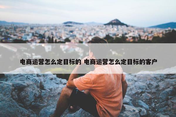 电商运营怎么定目标的 电商运营怎么定目标的客户