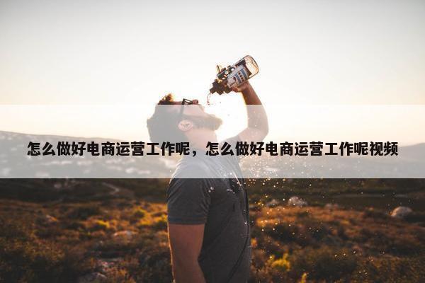 怎么做好电商运营工作呢，怎么做好电商运营工作呢视频