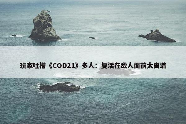 玩家吐槽《COD21》多人：复活在敌人面前太离谱