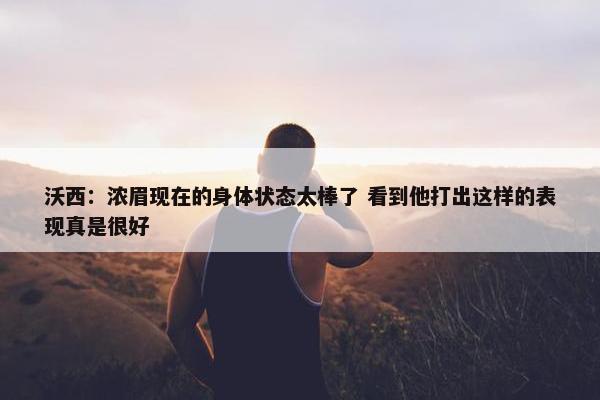 沃西：浓眉现在的身体状态太棒了 看到他打出这样的表现真是很好