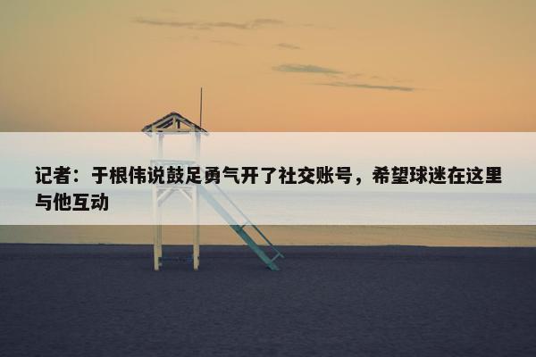 记者：于根伟说鼓足勇气开了社交账号，希望球迷在这里与他互动