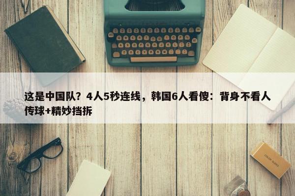 这是中国队？4人5秒连线，韩国6人看傻：背身不看人传球+精妙挡拆