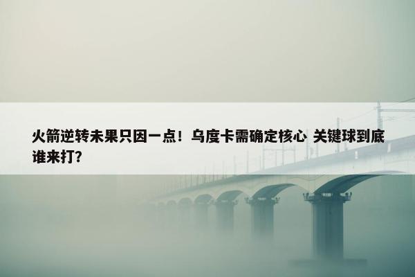 火箭逆转未果只因一点！乌度卡需确定核心 关键球到底谁来打？