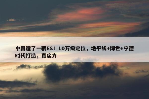 中国造了一辆ES！10万级定位，地平线+博世+宁德时代打造，真实力