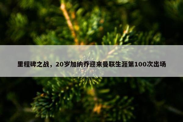 里程碑之战，20岁加纳乔迎来曼联生涯第100次出场