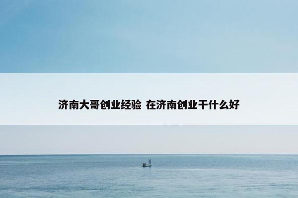 济南大哥创业经验 在济南创业干什么好