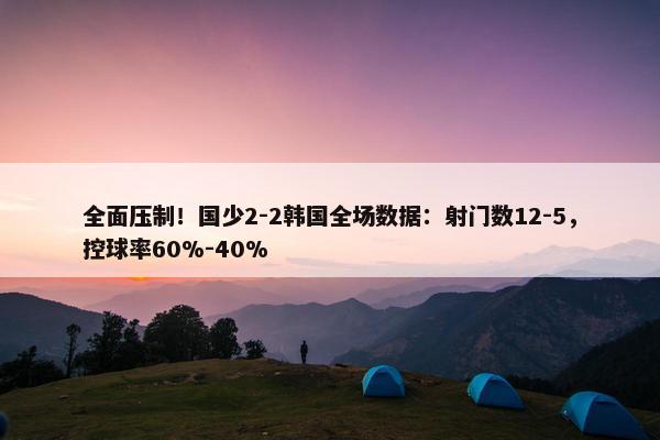 全面压制！国少2-2韩国全场数据：射门数12-5，控球率60%-40%