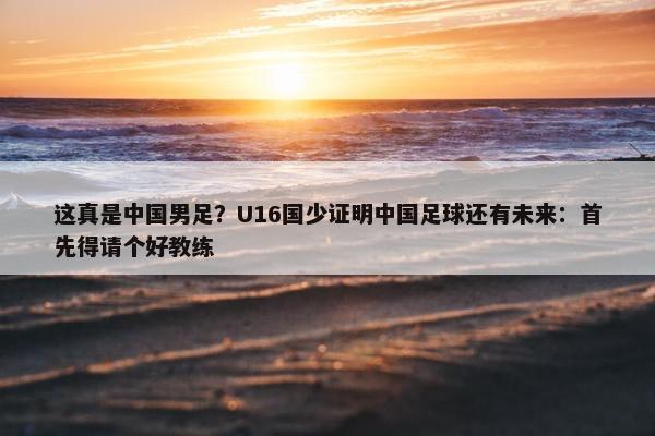 这真是中国男足？U16国少证明中国足球还有未来：首先得请个好教练