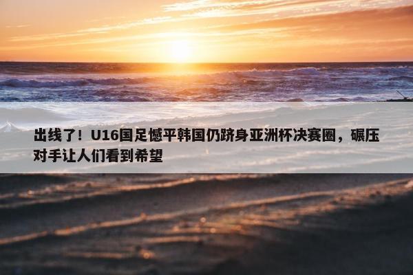 出线了！U16国足憾平韩国仍跻身亚洲杯决赛圈，碾压对手让人们看到希望