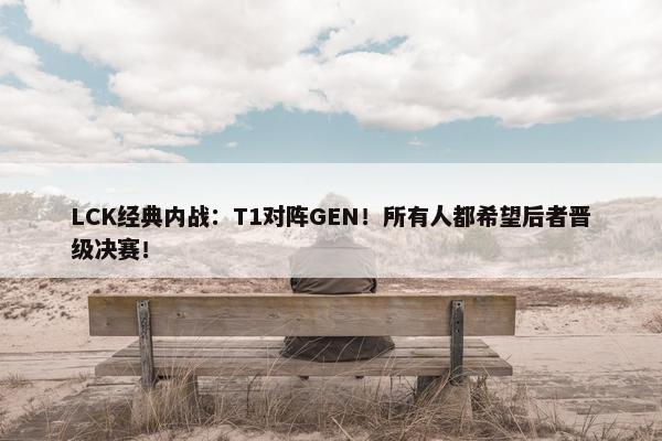 LCK经典内战：T1对阵GEN！所有人都希望后者晋级决赛！