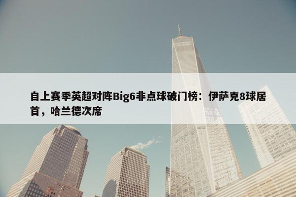 自上赛季英超对阵Big6非点球破门榜：伊萨克8球居首，哈兰德次席