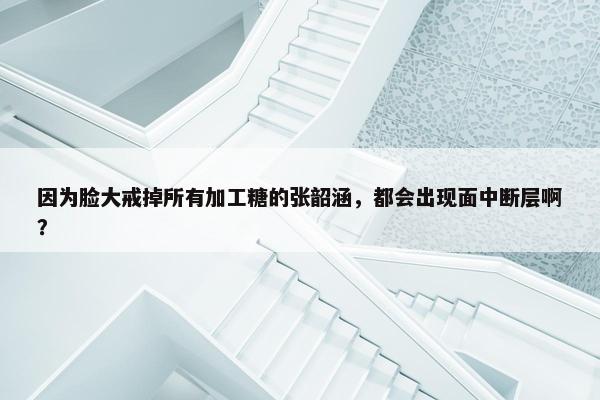 因为脸大戒掉所有加工糖的张韶涵，都会出现面中断层啊？