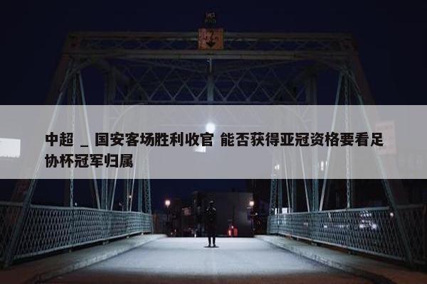 中超 _ 国安客场胜利收官 能否获得亚冠资格要看足协杯冠军归属