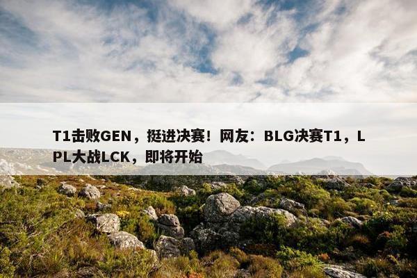 T1击败GEN，挺进决赛！网友：BLG决赛T1，LPL大战LCK，即将开始